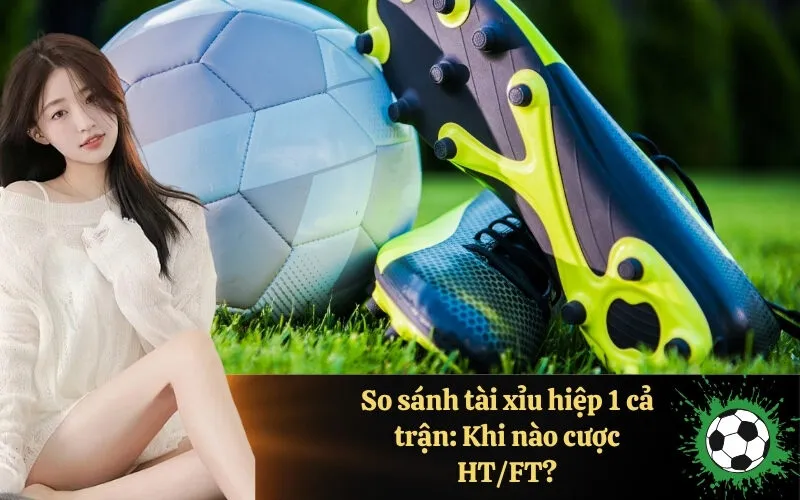 So sánh tài xỉu hiệp 1 cả trận: Khi nào cược HT/FT?